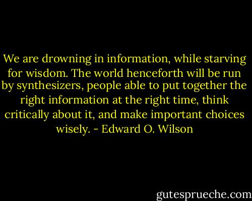 We are drowning in information, while starving for wisdom. The world henceforth will be run by synthesizers, people able to put together the right information at the right time, think critically about it, and make important choices wisely. - Edward O. Wilson