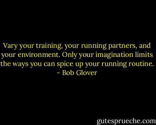 Vary your training, your running partners, and your environment. Only your imagination limits the ways you can spice up your running routine. - Bob Glover