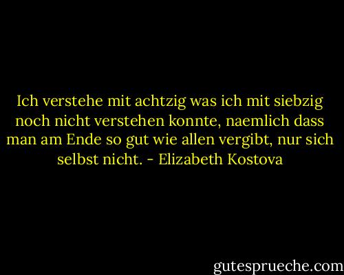 Ich verstehe mit achtzig was ich mit siebzig noch nicht verstehen konnte, naemlich dass man am Ende so gut wie allen vergibt, nur sich selbst nicht. - Elizabeth Kostova