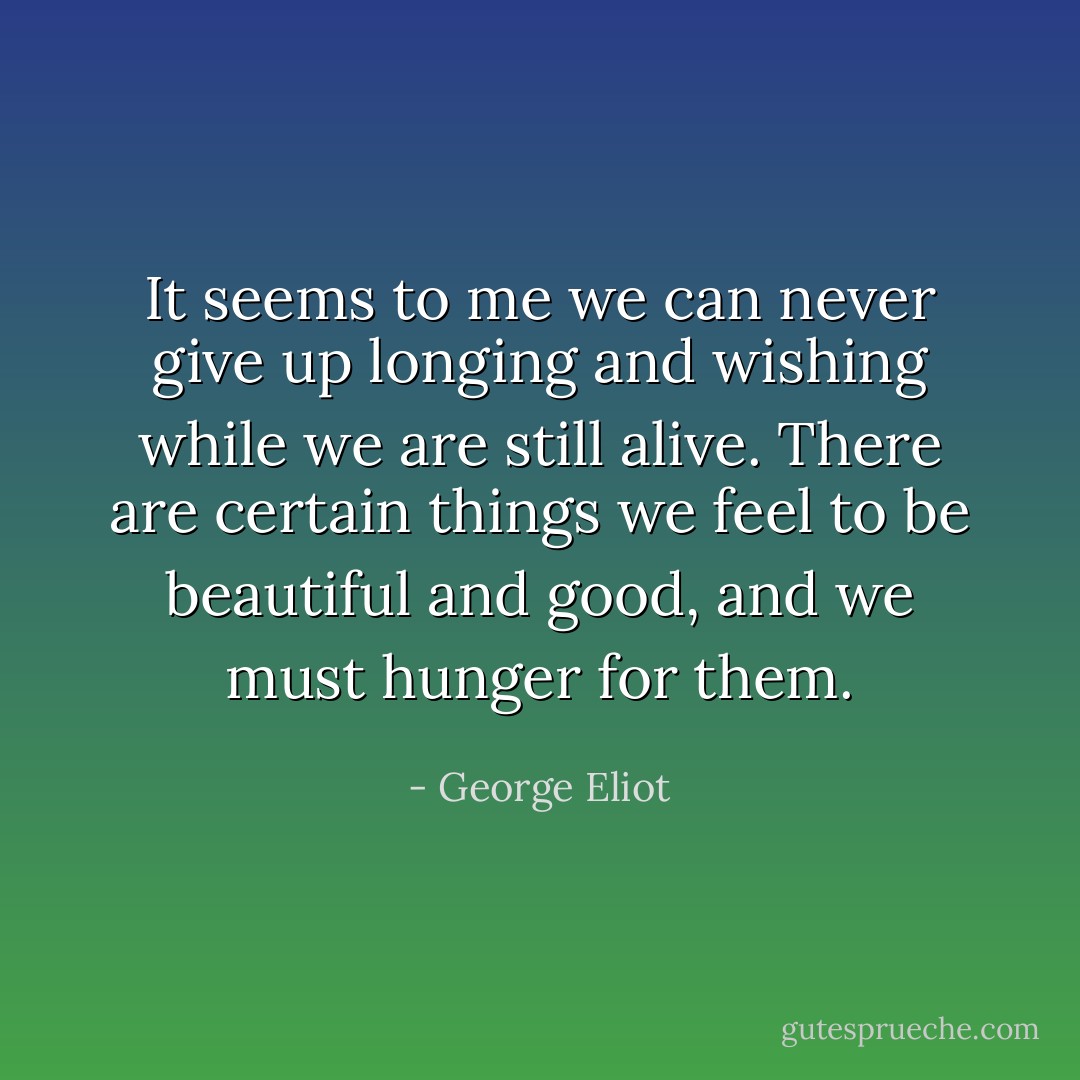 It seems to me we can never give up longing and wishing while we are still alive. There are certain things we feel to be beautiful and good, and we must hunger for them. - George Eliot