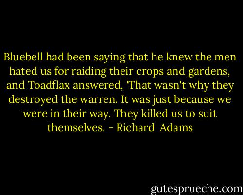 Bluebell had been saying that he knew the men hated us for raiding their crops and gardens, and Toadflax answered, 'That wasn't why they destroyed the warren. It was just because we were in their way. They killed us to suit themselves. - Richard  Adams