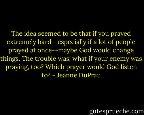 The idea seemed to be that if you prayed extremely hard--especially if a lot of people prayed at once--maybe God would change things. The trouble was, what if your enemy was praying, too? Which prayer would God listen to? - Jeanne DuPrau