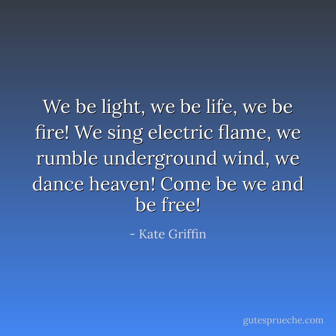 We be light, we be life, we be fire! We sing electric flame, we rumble underground wind, we dance heaven! Come be we and be free! - Kate Griffin