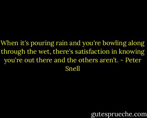 When it's pouring rain and you're bowling along through the wet, there's satisfaction in knowing you're out there and the others aren't. - Peter Snell