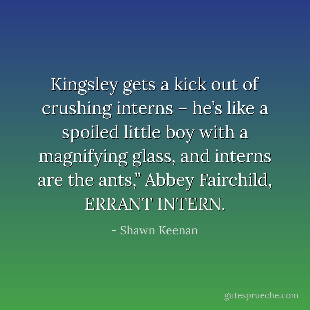 Kingsley gets a kick out of crushing interns – he’s like a spoiled little boy with a magnifying glass, and interns are the ants,” Abbey Fairchild, ERRANT INTERN. - Shawn Keenan
