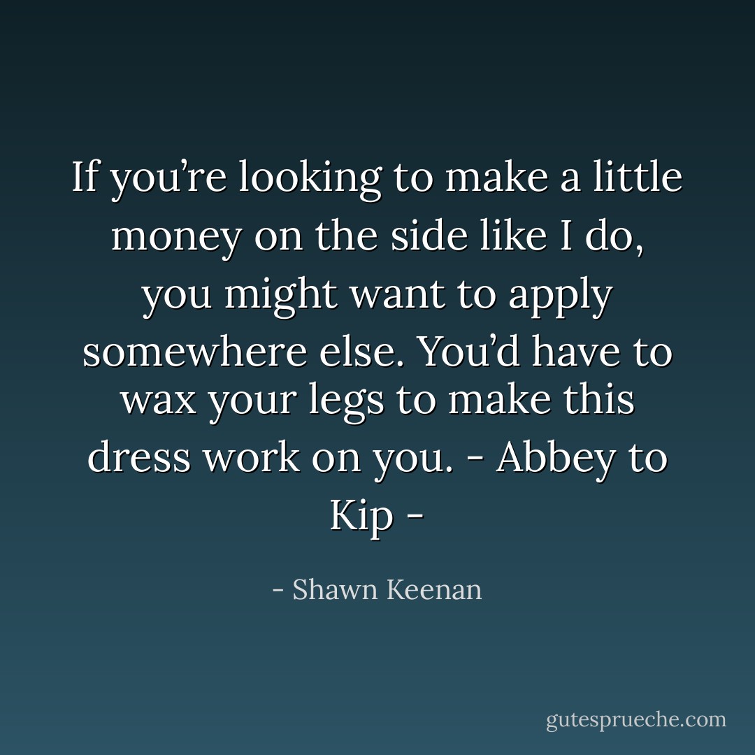 If you’re looking to make a little money on the side like I do, you might want to apply somewhere else. You’d have to wax your legs to make this dress work on you. - Abbey to Kip - - Shawn Keenan