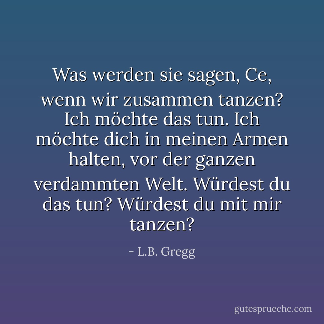 Was werden sie sagen, Ce, wenn wir zusammen tanzen? Ich möchte das tun. Ich möchte dich in meinen Armen halten, vor der ganzen verdammten Welt. Würdest du das tun? Würdest du mit mir tanzen? - L.B. Gregg<