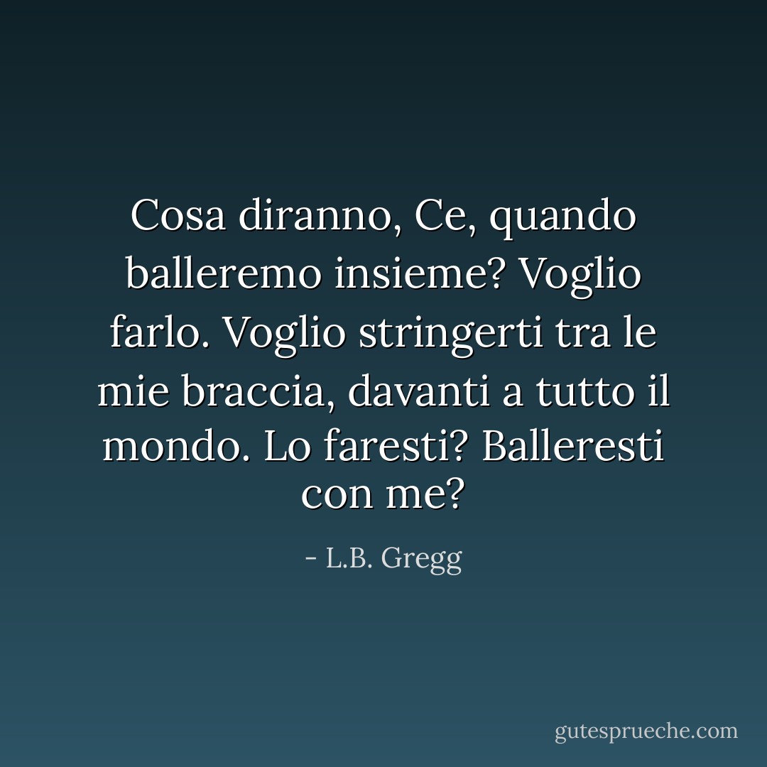 Cosa diranno, Ce, quando balleremo insieme? Voglio farlo. Voglio stringerti tra le mie braccia, davanti a tutto il mondo. Lo faresti? Balleresti con me? - L.B. Gregg