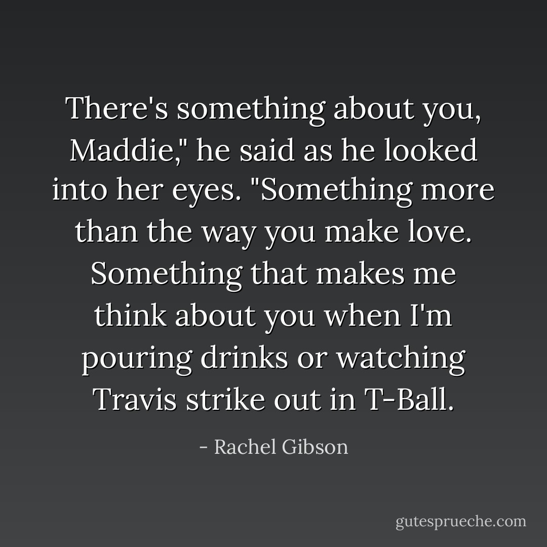 There's something about you, Maddie," he said as he looked into her eyes. "Something more than the way you make love. Something that makes me think about you when I'm pouring drinks or watching Travis strike out in T-Ball. - Rachel Gibson