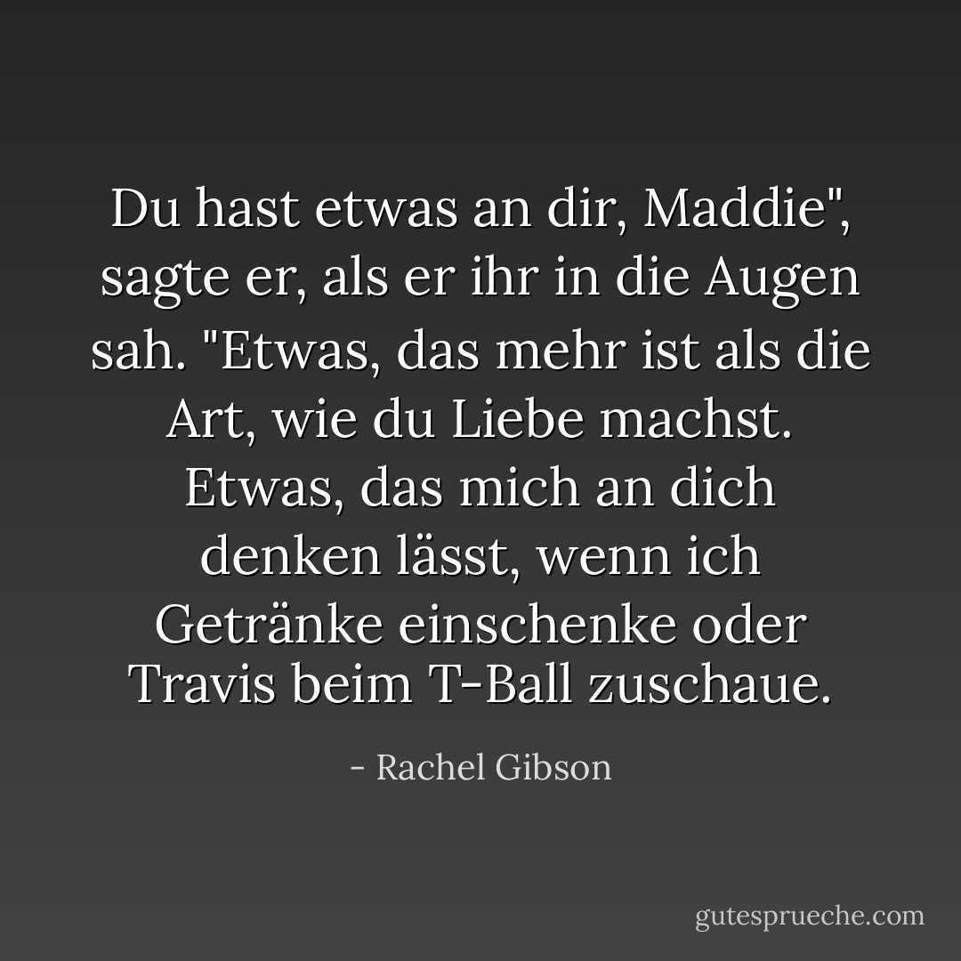 Du hast etwas an dir, Maddie", sagte er, als er ihr in die Augen sah. "Etwas, das mehr ist als die Art, wie du Liebe machst. Etwas, das mich an dich denken lässt, wenn ich Getränke einschenke oder Travis beim T-Ball zuschaue. - Rachel Gibson<