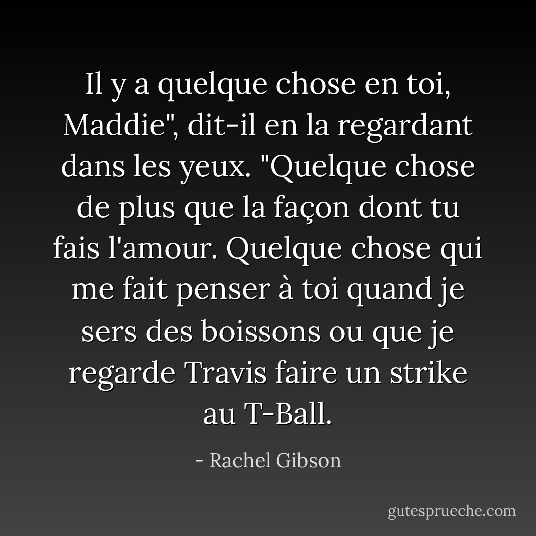 Il y a quelque chose en toi, Maddie", dit-il en la regardant dans les yeux. "Quelque chose de plus que la façon dont tu fais l'amour. Quelque chose qui me fait penser à toi quand je sers des boissons ou que je regarde Travis faire un strike au T-Ball. - Rachel Gibson