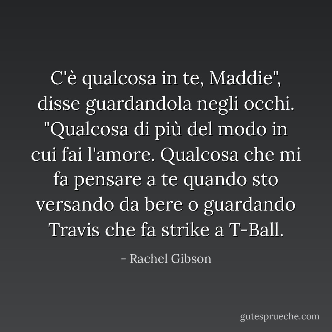 C'è qualcosa in te, Maddie", disse guardandola negli occhi. "Qualcosa di più del modo in cui fai l'amore. Qualcosa che mi fa pensare a te quando sto versando da bere o guardando Travis che fa strike a T-Ball. - Rachel Gibson