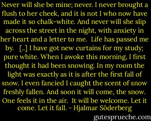 Never will she be mine; never. I never brought a flush to her cheek, and it is not I who now have made it so chalk-white. And never will she slip across the street in the night, with anxiety in her heart and a letter to me. <br />Life has passed me by. <br /><br />[..] I have got new curtains for my study; pure white. When I awoke this morning, I first thought it had been snowing. In my room the light was exactly as it is after the first fall of snow. I even fancied I caught the scent of snow freshly fallen. And soon it will come, the snow. One feels it in the air. <br />It will be welcome. Let it come. Let it fall. - Hjalmar Söderberg
