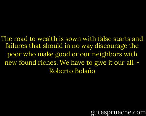 The road to wealth is sown with false starts and failures that should in no way discourage the poor who make good or our neighbors with new found riches. We have to give it our all. - Roberto Bolaño