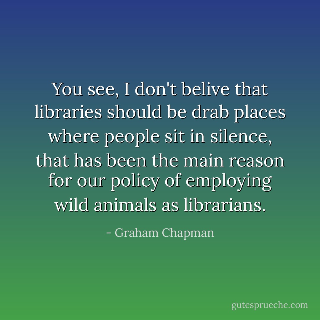 You see, I don't belive that libraries should be drab places where people sit in silence, that has been the main reason for our policy of employing wild animals as librarians. - Graham Chapman