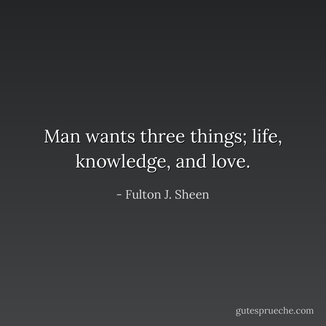 Man wants three things; life, knowledge, and love. - Fulton J. Sheen