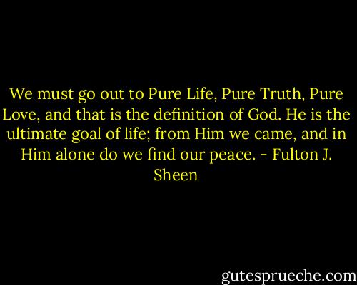 We must go out to Pure Life, Pure Truth, Pure Love, and that is the definition of God. He is the ultimate goal of life; from Him we came, and in Him alone do we find our peace. - Fulton J. Sheen