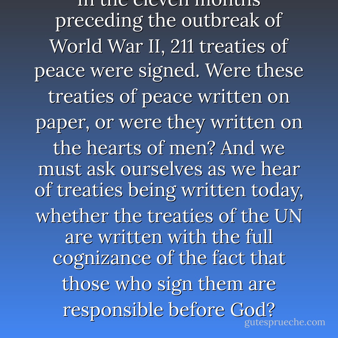 In the eleven months preceding the outbreak of World War II, 211 treaties of peace were signed. Were these treaties of peace written on paper, or were they written on the hearts of men? And we must ask ourselves as we hear of treaties being written today, whether the treaties of the UN are written with the full cognizance of the fact that those who sign them are responsible before God? - Fulton J. Sheen