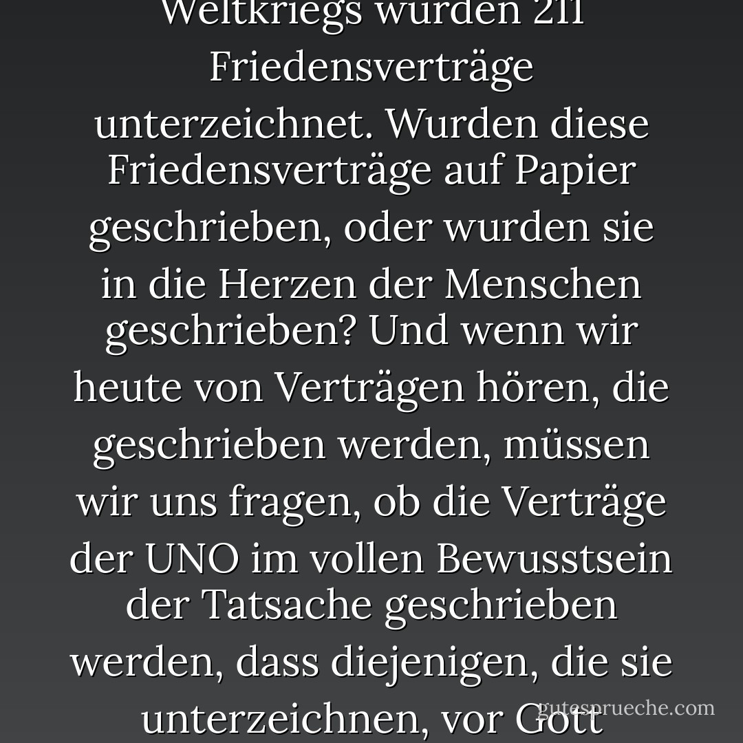 In den elf Monaten vor dem Ausbruch des Zweiten Weltkriegs wurden 211 Friedensverträge unterzeichnet. Wurden diese Friedensverträge auf Papier geschrieben, oder wurden sie in die Herzen der Menschen geschrieben? Und wenn wir heute von Verträgen hören, die geschrieben werden, müssen wir uns fragen, ob die Verträge der UNO im vollen Bewusstsein der Tatsache geschrieben werden, dass diejenigen, die sie unterzeichnen, vor Gott verantwortlich sind? - Fulton J. Sheen<