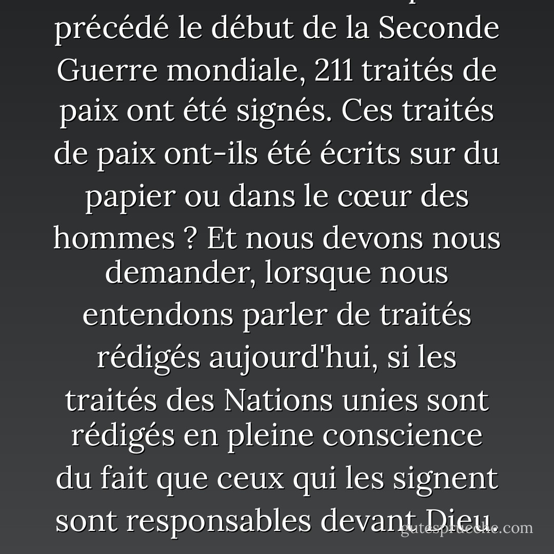 Au cours des onze mois qui ont précédé le début de la Seconde Guerre mondiale, 211 traités de paix ont été signés. Ces traités de paix ont-ils été écrits sur du papier ou dans le cœur des hommes ? Et nous devons nous demander, lorsque nous entendons parler de traités rédigés aujourd'hui, si les traités des Nations unies sont rédigés en pleine conscience du fait que ceux qui les signent sont responsables devant Dieu. - Fulton J. Sheen