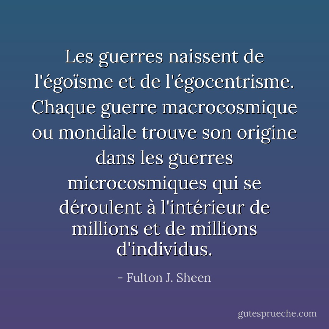Les guerres naissent de l'égoïsme et de l'égocentrisme. Chaque guerre macrocosmique ou mondiale trouve son origine dans les guerres microcosmiques qui se déroulent à l'intérieur de millions et de millions d'individus. - Fulton J. Sheen