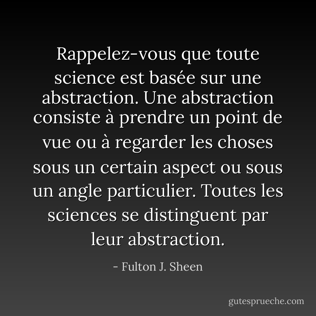 Rappelez-vous que toute science est basée sur une abstraction. Une abstraction consiste à prendre un point de vue ou à regarder les choses sous un certain aspect ou sous un angle particulier. Toutes les sciences se distinguent par leur abstraction. - Fulton J. Sheen