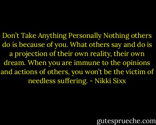 Don’t Take Anything Personally Nothing others do is because of you. What others say and do is a projection of their own reality, their own dream. When you are immune to the opinions and actions of others, you won’t be the victim of needless suffering. - Nikki Sixx