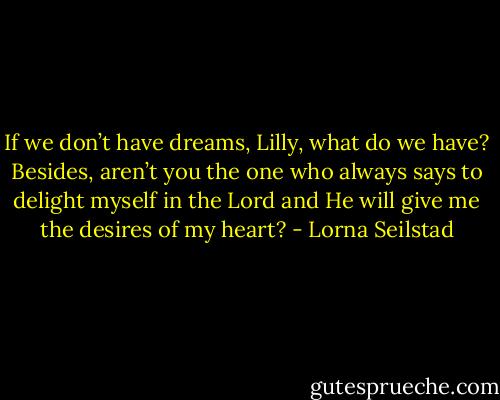 If we don’t have dreams, Lilly, what do we have? Besides, aren’t you the one who always says to delight myself in the Lord and He will give me the desires of my heart? - Lorna Seilstad