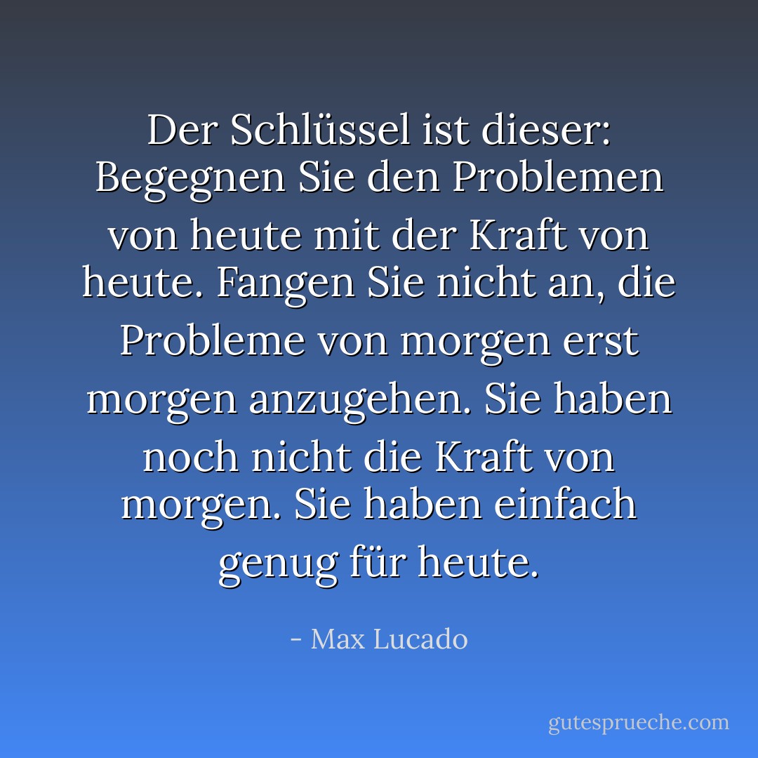 Der Schlüssel ist dieser: Begegnen Sie den Problemen von heute mit der Kraft von heute. Fangen Sie nicht an, die Probleme von morgen erst morgen anzugehen. Sie haben noch nicht die Kraft von morgen. Sie haben einfach genug für heute. - Max Lucado<