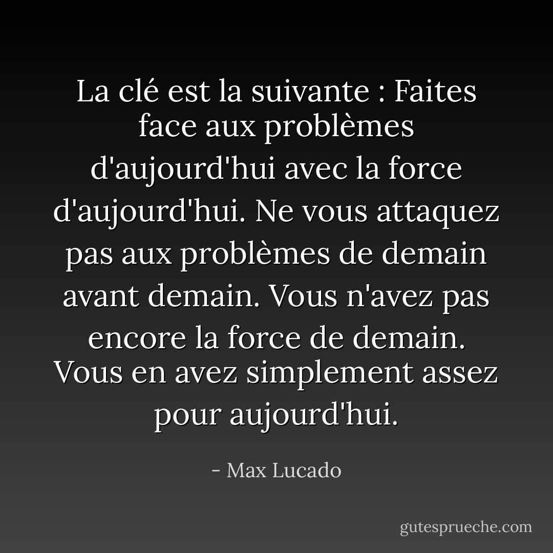 La clé est la suivante : Faites face aux problèmes d'aujourd'hui avec la force d'aujourd'hui. Ne vous attaquez pas aux problèmes de demain avant demain. Vous n'avez pas encore la force de demain. Vous en avez simplement assez pour aujourd'hui. - Max Lucado