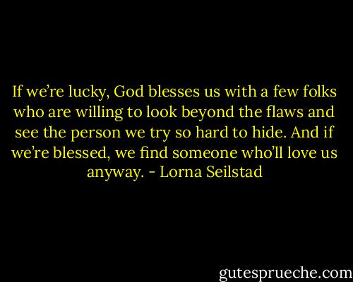If we’re lucky, God blesses us with a few folks who are willing to look beyond the flaws and see the person we try so hard to hide. And if we’re blessed, we find someone who’ll love us anyway. - Lorna Seilstad