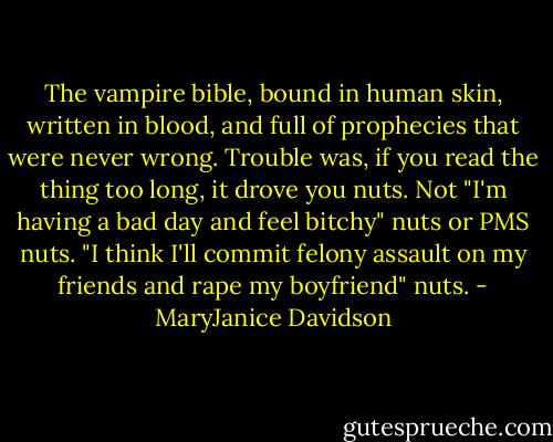The vampire bible, bound in human skin, written in blood, and full of prophecies that were never wrong. Trouble was, if you read the thing too long, it drove you nuts. Not "I'm having a bad day and feel bitchy" nuts or PMS nuts. "I think I'll commit felony assault on my friends and rape my boyfriend" nuts. - MaryJanice Davidson