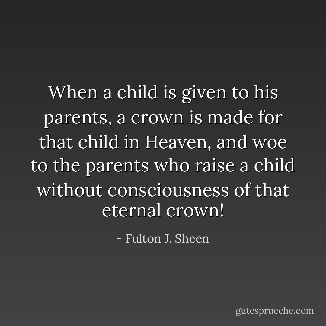When a child is given to his parents, a crown is made for that child in Heaven, and woe to the parents who raise a child without consciousness of that eternal crown! - Fulton J. Sheen