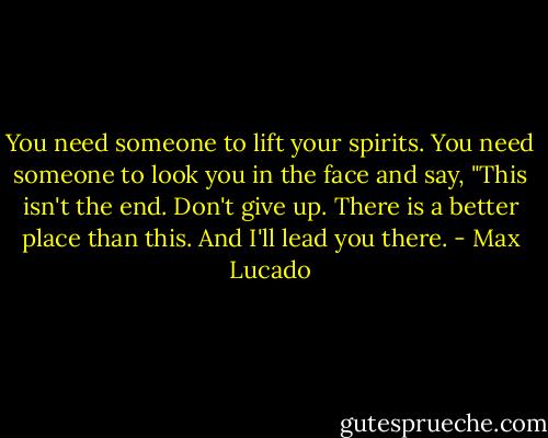 You need someone to lift your spirits. You need someone to look you in the face and say, "This isn't the end. Don't give up. There is a better place than this. And I'll lead you there. - Max Lucado