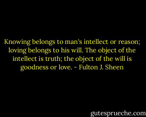 Knowing belongs to man's intellect or reason; loving belongs to his will. The object of the intellect is truth; the object of the will is goodness or love. - Fulton J. Sheen