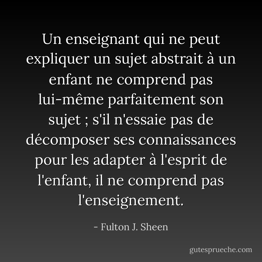 Un enseignant qui ne peut expliquer un sujet abstrait à un enfant ne comprend pas lui-même parfaitement son sujet ; s'il n'essaie pas de décomposer ses connaissances pour les adapter à l'esprit de l'enfant, il ne comprend pas l'enseignement. - Fulton J. Sheen