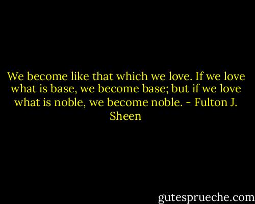 We become like that which we love. If we love what is base, we become base; but if we love what is noble, we become noble. - Fulton J. Sheen