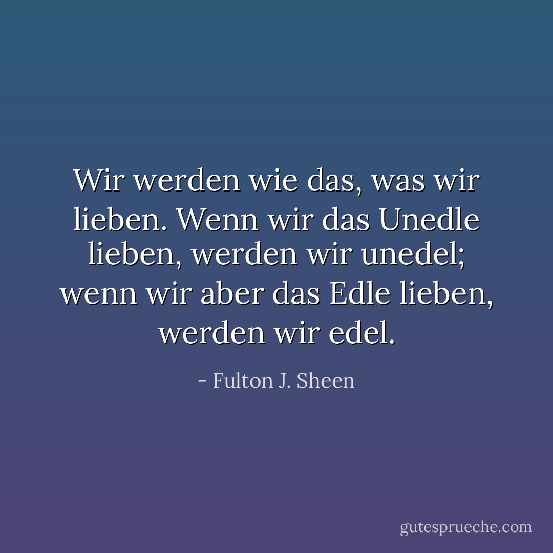 Wir werden wie das, was wir lieben. Wenn wir das Unedle lieben, werden wir unedel; wenn wir aber das Edle lieben, werden wir edel. - Fulton J. Sheen<