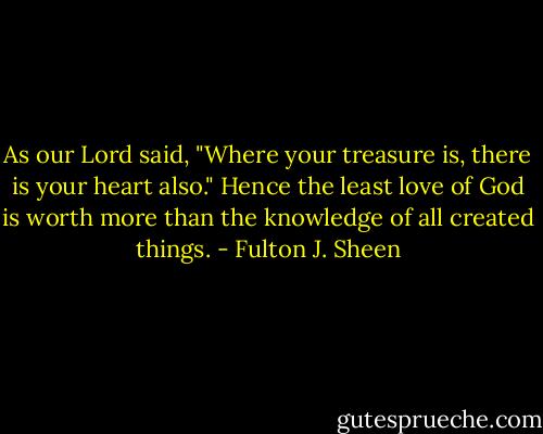 As our Lord said, "Where your treasure is, there is your heart also." Hence the least love of God is worth more than the knowledge of all created things. - Fulton J. Sheen