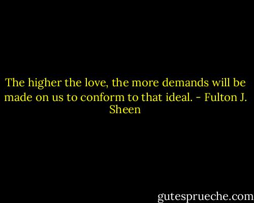 The higher the love, the more demands will be made on us to conform to that ideal. - Fulton J. Sheen