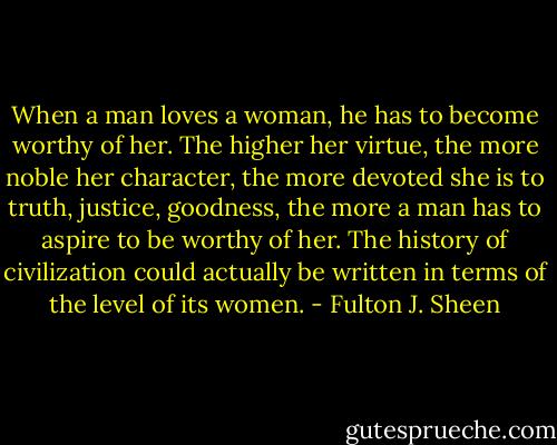 When a man loves a woman, he has to become worthy of her. The higher her virtue, the more noble her character, the more devoted she is to truth, justice, goodness, the more a man has to aspire to be worthy of her. The history of civilization could actually be written in terms of the level of its women. - Fulton J. Sheen