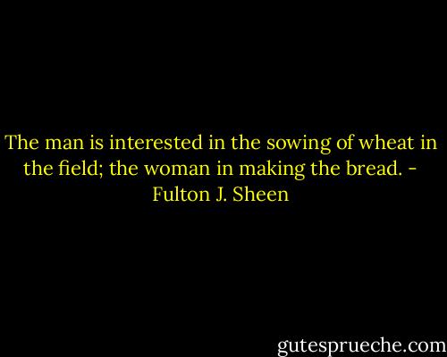 The man is interested in the sowing of wheat in the field; the woman in making the bread. - Fulton J. Sheen