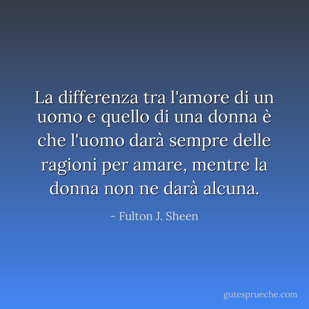 La differenza tra l'amore di un uomo e quello di una donna è che l'uomo darà sempre delle ragioni per amare, mentre la donna non ne darà alcuna. - Fulton J. Sheen
