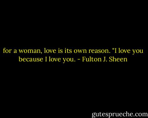 for a woman, love is its own reason. "I love you because I love you. - Fulton J. Sheen