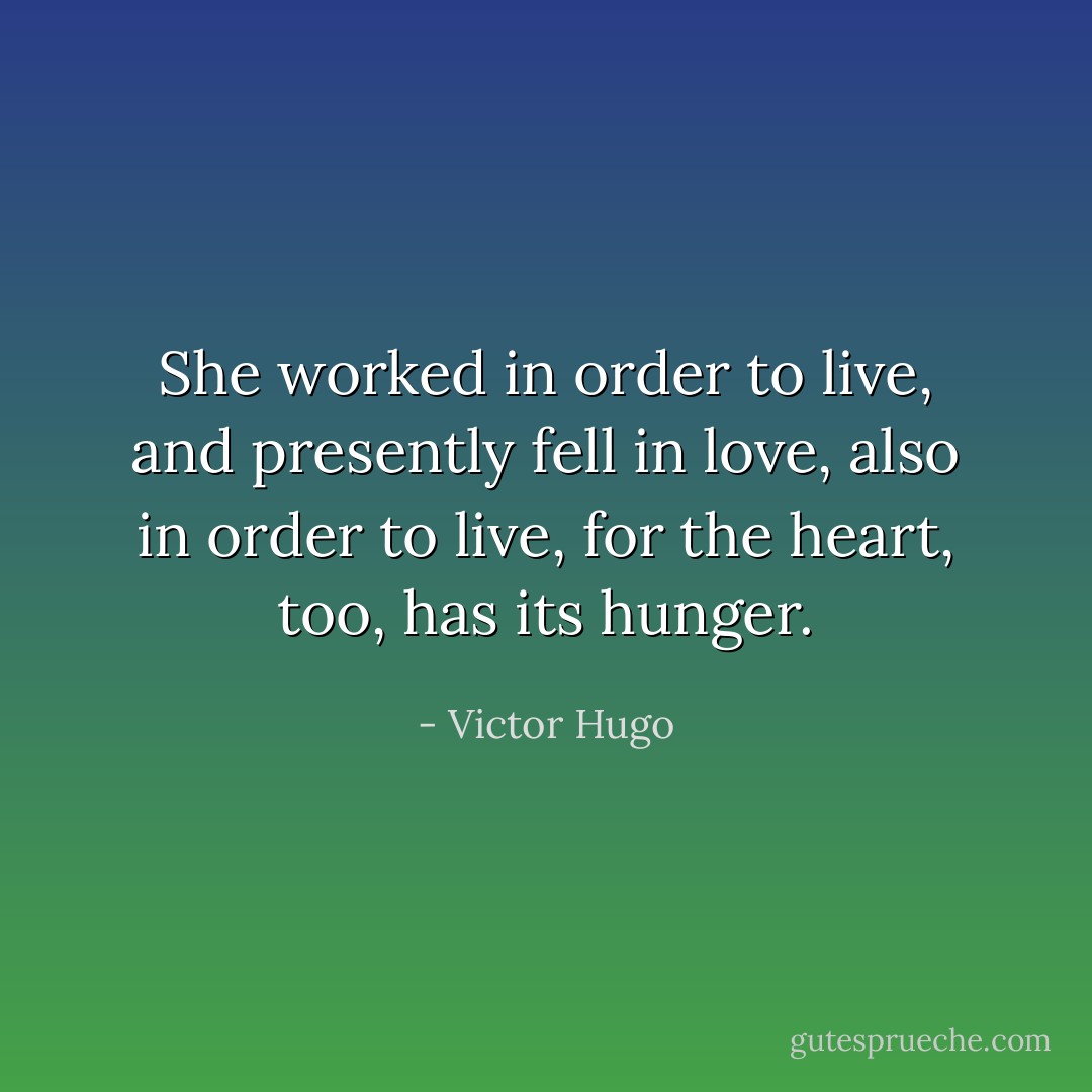 She worked in order to live, and presently fell in love, also in order to live, for the heart, too, has its hunger. - Victor Hugo