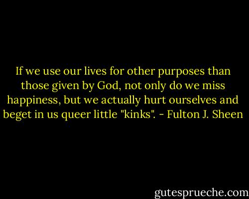 If we use our lives for other purposes than those given by God, not only do we miss happiness, but we actually hurt ourselves and beget in us queer little "kinks". - Fulton J. Sheen