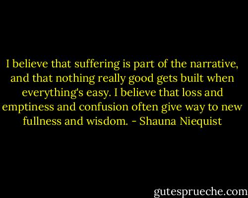 I believe that suffering is part of the narrative, and that nothing really good gets built when everything's easy. I believe that loss and emptiness and confusion often give way to new fullness and wisdom. - Shauna Niequist