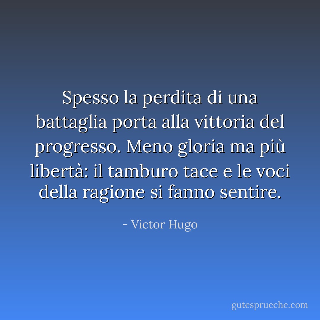 Spesso la perdita di una battaglia porta alla vittoria del progresso. Meno gloria ma più libertà: il tamburo tace e le voci della ragione si fanno sentire. - Victor Hugo