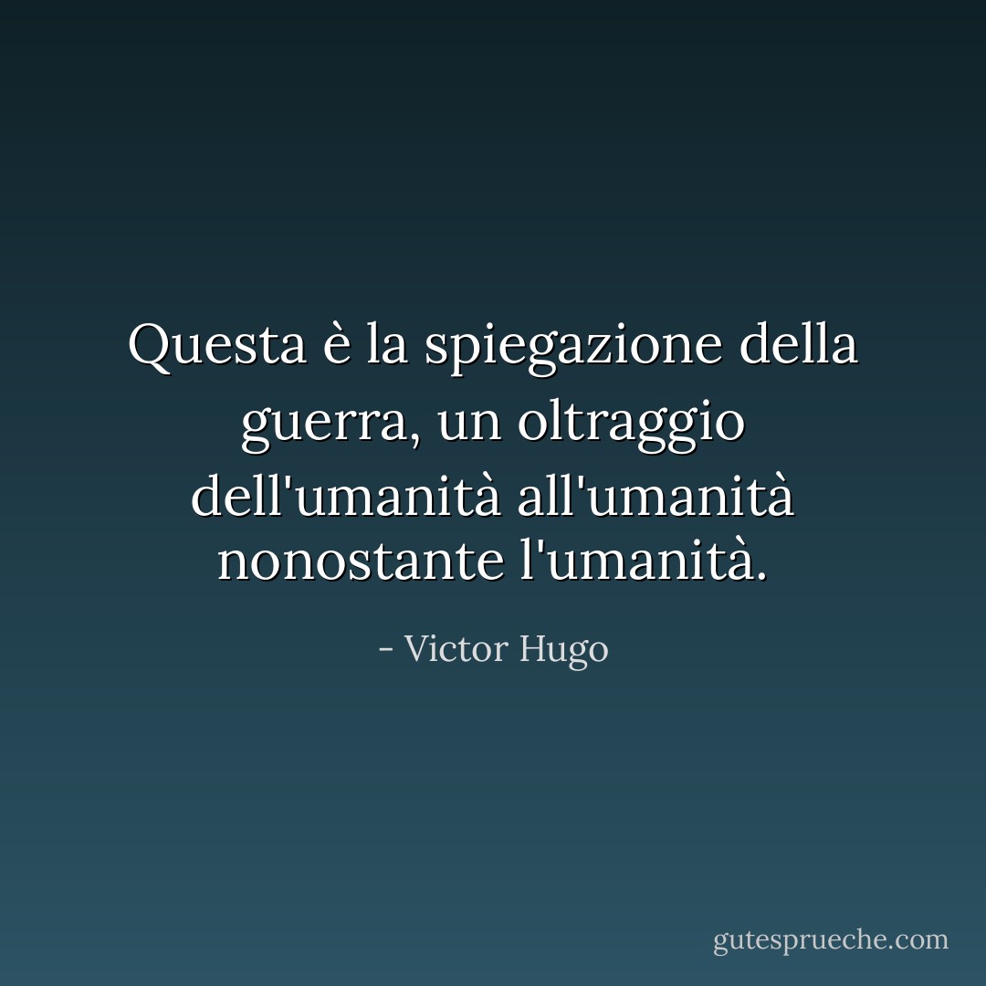 Questa è la spiegazione della guerra, un oltraggio dell'umanità all'umanità nonostante l'umanità. - Victor Hugo