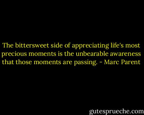 The bittersweet side of appreciating life's most precious moments is the unbearable awareness that those moments are passing. - Marc Parent
